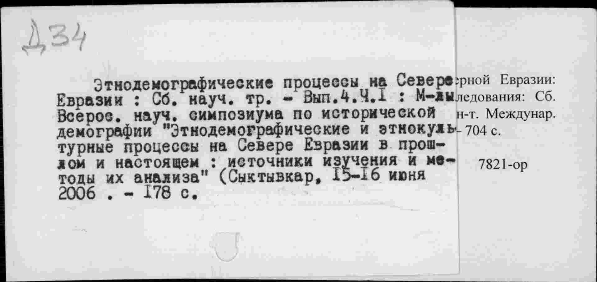 ﻿Этнодемографические процессы на СеВврв^рной Евразии: Евразии : G6. науч. тр. - Вып.4.4.1 : М—лыледования: сб. бсерос. науч, симпозиума ПО исторической н-т. Междунар. демографии "Этнодемографические И ЗТНОКуЛЬ«-704с. турные процессы на Севере Евразии в прошлом и настоящем : источники изучения и мв- 7821-оР тоды их анализа" (Сыктывкар, 15-16 июня 2006 . - 178 с.